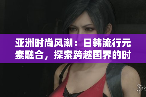 亞洲時(shí)尚風(fēng)潮：日韓流行元素融合，探索跨越國(guó)界的時(shí)尚趨勢(shì)
