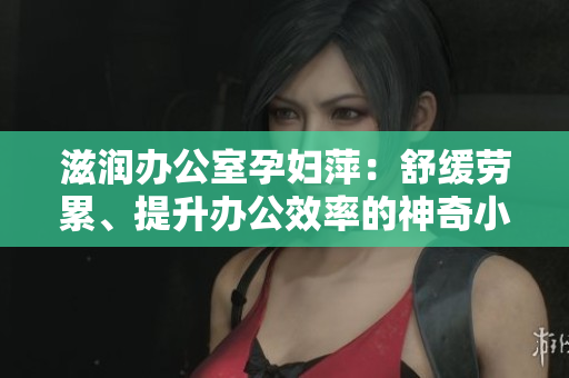 滋潤辦公室孕婦萍：舒緩勞累、提升辦公效率的神奇小助手