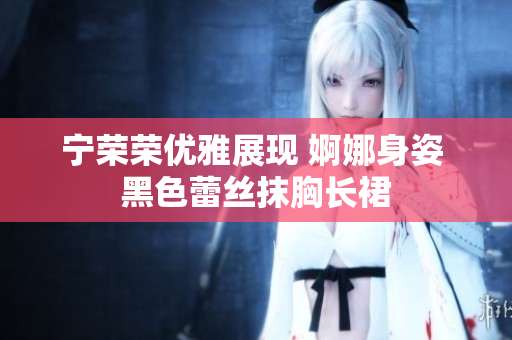 寧榮榮優(yōu)雅展現(xiàn) 婀娜身姿 黑色蕾絲抹胸長裙