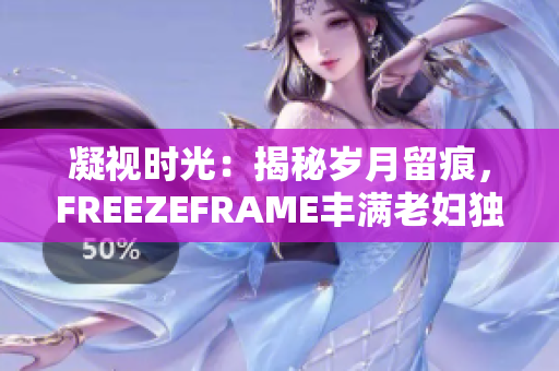 凝視時(shí)光：揭秘歲月留痕，F(xiàn)REEZEFRAME豐滿老婦獨(dú)特魅力