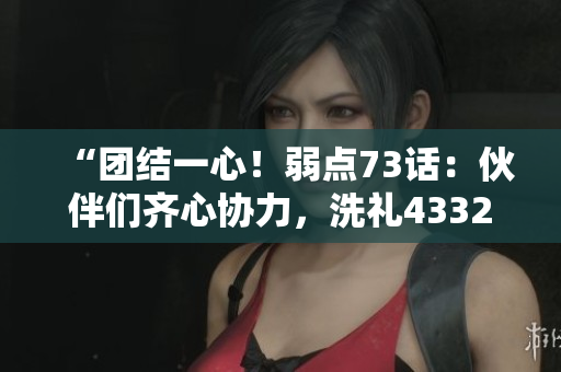 “團(tuán)結(jié)一心！弱點(diǎn)73話：伙伴們齊心協(xié)力，洗禮43321！”