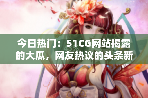 今日熱門：51CG網(wǎng)站揭露的大瓜，網(wǎng)友熱議的頭條新聞！