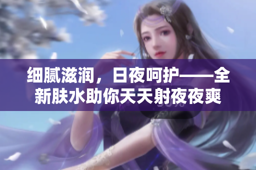 細膩滋潤，日夜呵護——全新膚水助你天天射夜夜爽