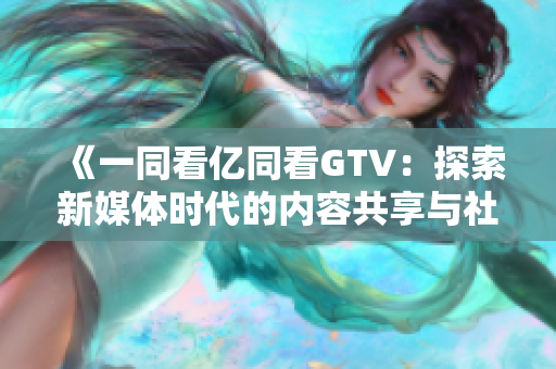 《一同看億同看GTV：探索新媒體時(shí)代的內(nèi)容共享與社交創(chuàng)新》