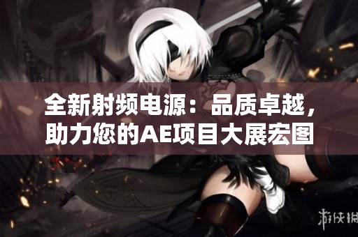 全新射頻電源：品質(zhì)卓越，助力您的AE項目大展宏圖