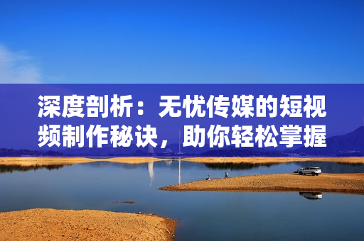 深度剖析：無(wú)憂傳媒的短視頻制作秘訣，助你輕松掌握