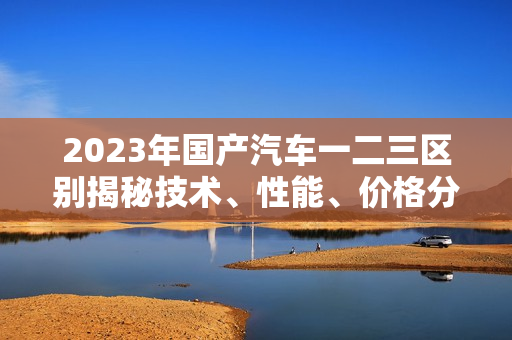2023年國產(chǎn)汽車一二三區(qū)別揭秘技術、性能、價格分析