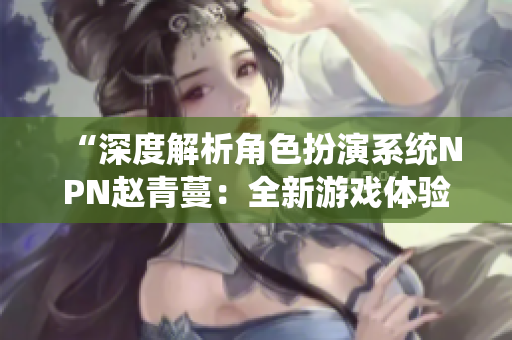 “深度解析角色扮演系統(tǒng)NPN趙青蔓：全新游戲體驗(yàn)與玩法探秘”