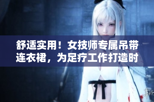 舒適實用！女技師專屬吊帶連衣裙，為足療工作打造時尚工作服