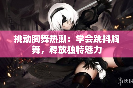挑動胸舞熱潮：學(xué)會跳抖胸舞，釋放獨特魅力
