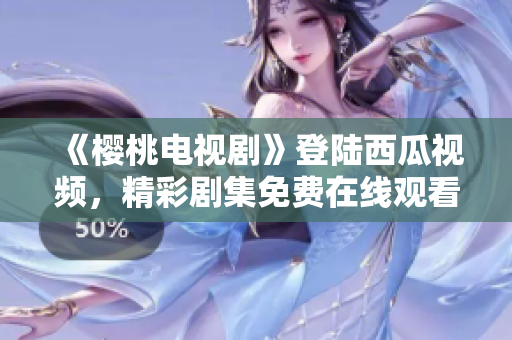 《櫻桃電視劇》登陸西瓜視頻，精彩劇集免費(fèi)在線觀看，限時(shí)搶先！