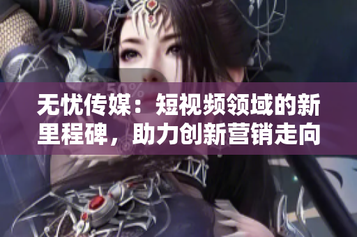 無憂傳媒：短視頻領(lǐng)域的新里程碑，助力創(chuàng)新營銷走向成功