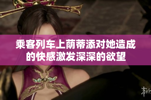 乘客列車上蔭蒂添對(duì)她造成的快感激發(fā)深深的欲望