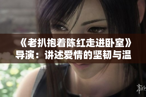 《老扒抱著陳紅走進(jìn)臥室》導(dǎo)演：講述愛(ài)情的堅(jiān)韌與溫情