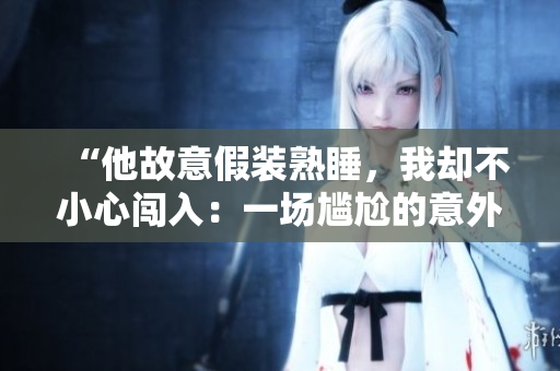 “他故意假裝熟睡，我卻不小心闖入：一場(chǎng)尷尬的意外目擊”