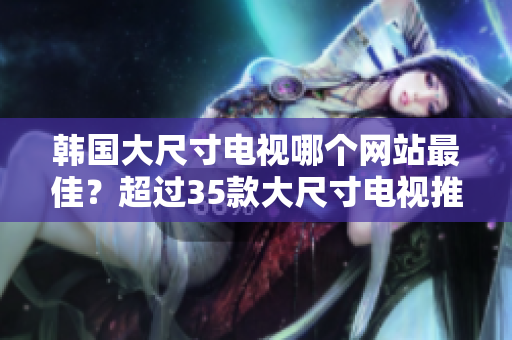 韓國(guó)大尺寸電視哪個(gè)網(wǎng)站最佳？超過(guò)35款大尺寸電視推薦，全面指南供您選擇