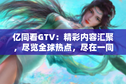 億同看GTV：精彩內(nèi)容匯聚，盡覽全球熱點(diǎn)，盡在一同看