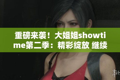 重磅來(lái)襲！大姐姐showtime第二季：精彩綻放 繼續(xù)燃情