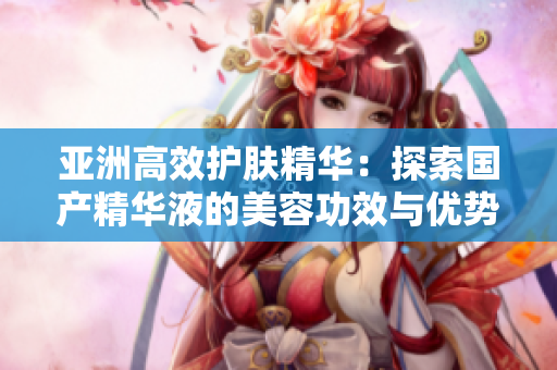 亞洲高效護(hù)膚精華：探索國產(chǎn)精華液的美容功效與優(yōu)勢(shì)