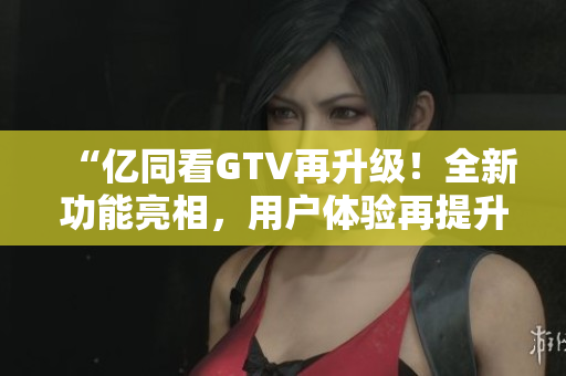 “億同看GTV再升級(jí)！全新功能亮相，用戶體驗(yàn)再提升！”