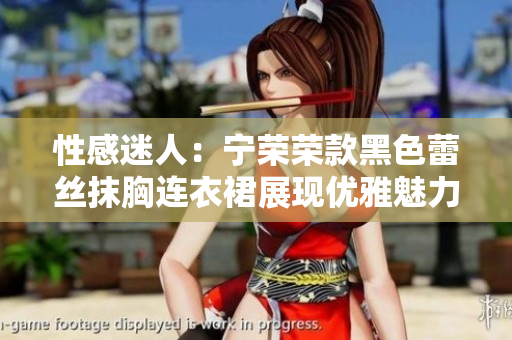 性感迷人：寧榮榮款黑色蕾絲抹胸連衣裙展現(xiàn)優(yōu)雅魅力