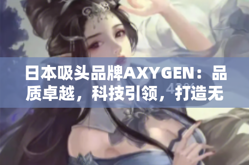 日本吸頭品牌AXYGEN：品質(zhì)卓越，科技引領(lǐng)，打造無(wú)與倫比的吸頭體驗(yàn)