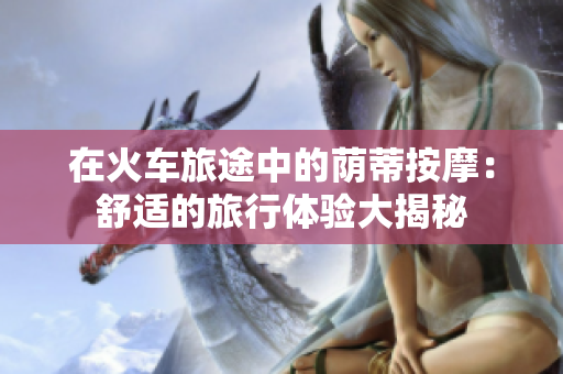 在火車旅途中的蔭蒂按摩：舒適的旅行體驗(yàn)大揭秘