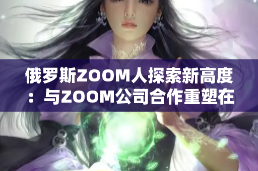俄羅斯ZOOM人探索新高度：與ZOOM公司合作重塑在線會(huì)議體驗(yàn)