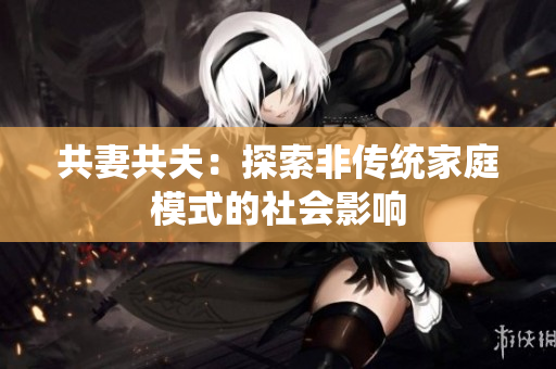 共妻共夫：探索非傳統(tǒng)家庭模式的社會(huì)影響