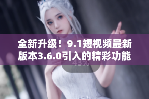 全新升級！9.1短視頻最新版本3.6.0引入的精彩功能