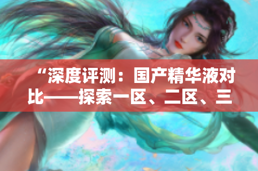 “深度評(píng)測(cè)：國(guó)產(chǎn)精華液對(duì)比——探索一區(qū)、二區(qū)、三區(qū)的優(yōu)劣”