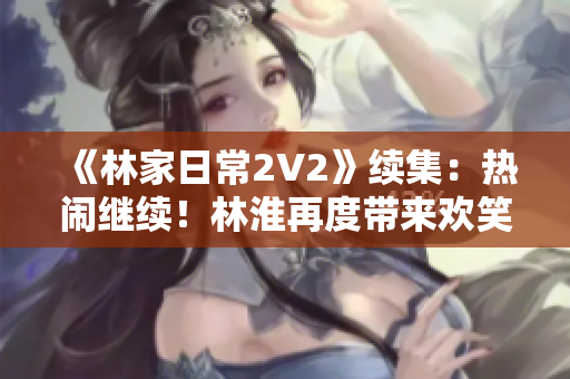 《林家日常2V2》續(xù)集：熱鬧繼續(xù)！林淮再度帶來(lái)歡笑與淚水的生活故事