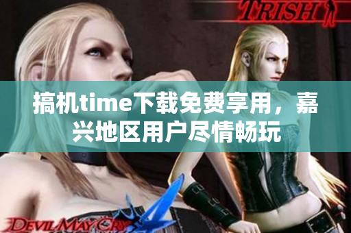 搞機time下載免費享用，嘉興地區(qū)用戶盡情暢玩