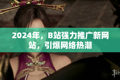 2024年，B站強(qiáng)力推廣新網(wǎng)站，引爆網(wǎng)絡(luò)熱潮