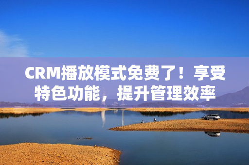 CRM播放模式免費(fèi)了！享受特色功能，提升管理效率