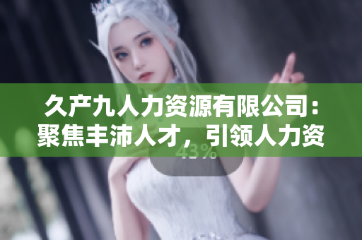 久產(chǎn)九人力資源有限公司：聚焦豐沛人才，引領(lǐng)人力資源行業(yè)新潮流