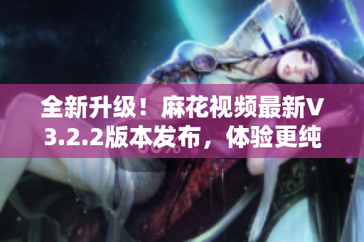 全新升級(jí)！麻花視頻最新V3.2.2版本發(fā)布，體驗(yàn)更純凈，功能更強(qiáng)大！
