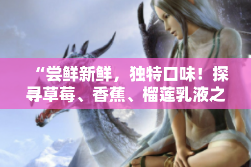 “嘗鮮新鮮，獨特口味！探尋草莓、香蕉、榴蓮乳液之美，享受絕妙滋味！”