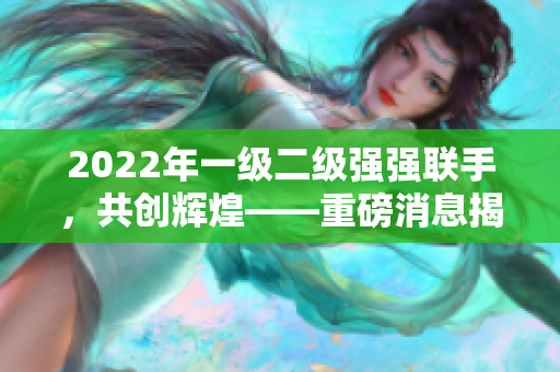2022年一級二級強強聯(lián)手，共創(chuàng)輝煌——重磅消息揭秘