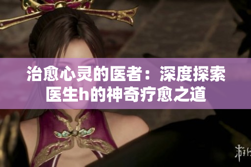 治愈心靈的醫(yī)者：深度探索醫(yī)生h的神奇療愈之道