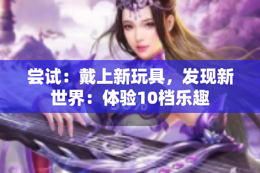 嘗試：戴上新玩具，發(fā)現(xiàn)新世界：體驗(yàn)10檔樂(lè)趣