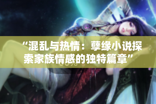 “混亂與熱情：孽緣小說(shuō)探索家族情感的獨(dú)特篇章”