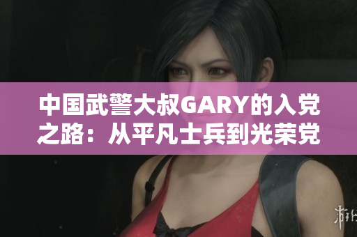 中國(guó)武警大叔GARY的入黨之路：從平凡士兵到光榮黨員的奮斗歷程