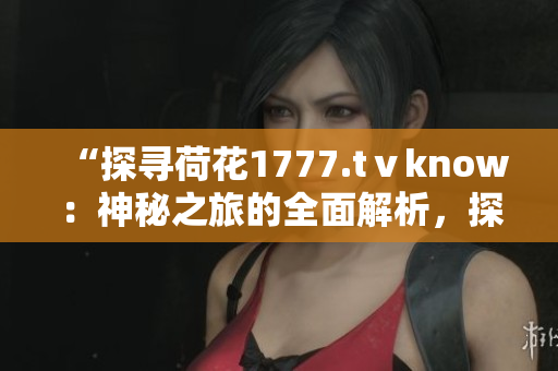“探尋荷花1777.tⅴknow：神秘之旅的全面解析，探索背后的故事與奧秘！”