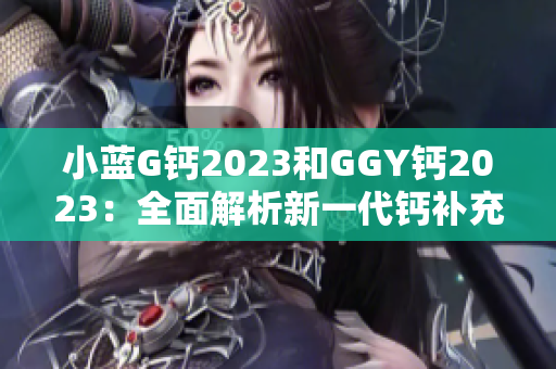 小藍(lán)G鈣2023和GGY鈣2023：全面解析新一代鈣補(bǔ)充劑的功效與特點(diǎn)