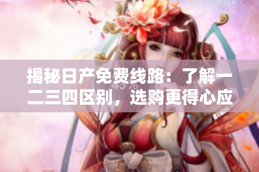 揭秘日產(chǎn)免費(fèi)線路：了解一二三四區(qū)別，選購更得心應(yīng)手的車型