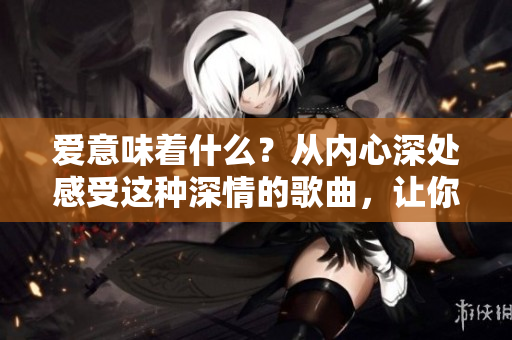 愛(ài)意味著什么？從內(nèi)心深處感受這種深情的歌曲，讓你沉浸其中