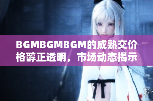 BGMBGMBGM的成熟交價格醇正透明，市場動態(tài)揭示漲跌趨勢