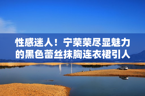 性感迷人！寧榮榮盡顯魅力的黑色蕾絲抹胸連衣裙引人注目