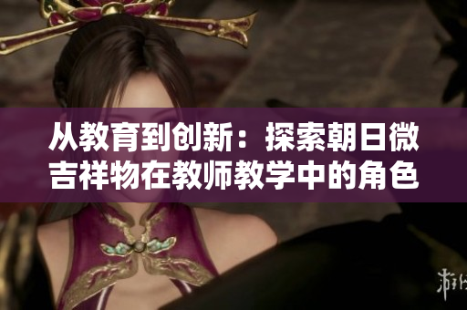 從教育到創(chuàng)新：探索朝日微吉祥物在教師教學中的角色與影響